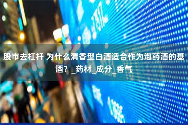 股市去杠杆 为什么清香型白酒适合作为泡药酒的基酒？_药材_成分_香气