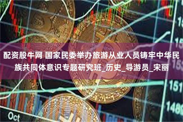 配资股牛网 国家民委举办旅游从业人员铸牢中华民族共同体意识专题研究班_历史_导游员_宋丽