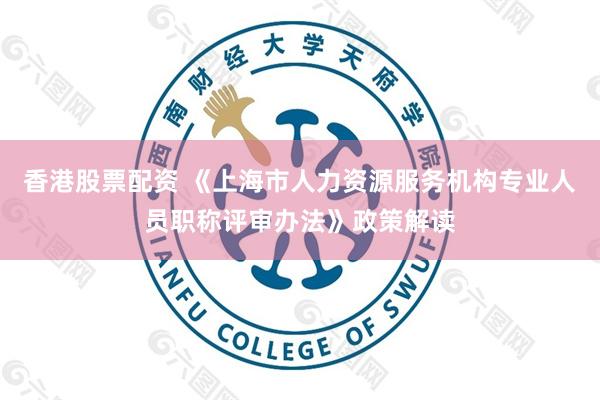香港股票配资 《上海市人力资源服务机构专业人员职称评审办法》政策解读
