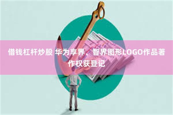 借钱杠杆炒股 华为享界、智界图形LOGO作品著作权获登记