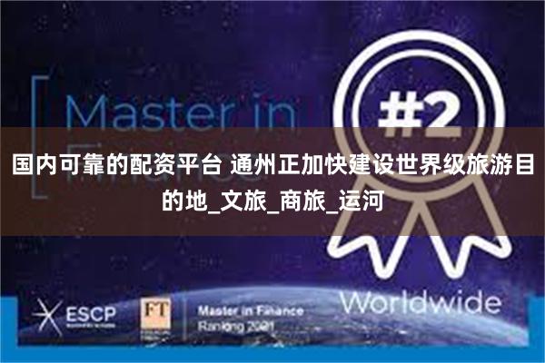 国内可靠的配资平台 通州正加快建设世界级旅游目的地_文旅_商旅_运河
