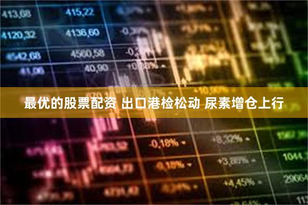 最优的股票配资 出口港检松动 尿素增仓上行