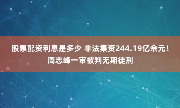 股票配资利息是多少 非法集资244.19亿余元！周志峰一审被判无期徒刑
