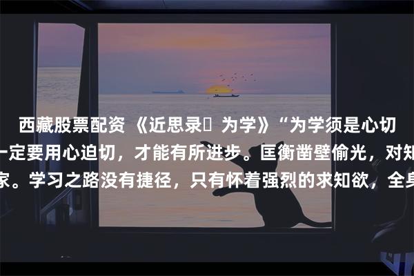 西藏股票配资 《近思录・为学》“为学须是心切，方有长进。”做学问一定要用心迫切，才能有所进步。匡衡凿壁偷光，对知识充满渴望，终成大家。学习之路没有捷径，只有怀着强烈的求知欲，全身心投入，才能在知识的海洋中汲取养分，不断提升自我。\n\n更多古籍知识分享请点击→@善本古籍_金额