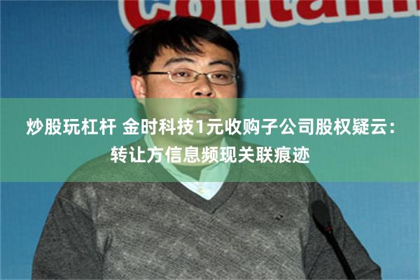 炒股玩杠杆 金时科技1元收购子公司股权疑云：转让方信息频现关联痕迹
